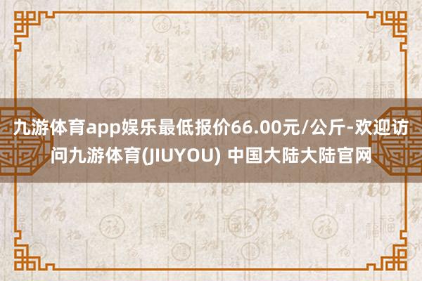 九游体育app娱乐最低报价66.00元/公斤-欢迎访问九游体育(JIUYOU) 中国大陆大陆官网