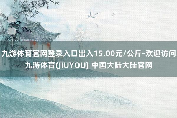 九游体育官网登录入口出入15.00元/公斤-欢迎访问九游体育(JIUYOU) 中国大陆大陆官网