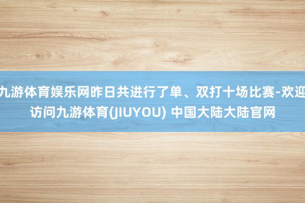 九游体育娱乐网昨日共进行了单、双打十场比赛-欢迎访问九游体育(JIUYOU) 中国大陆大陆官网