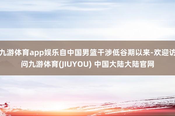 九游体育app娱乐自中国男篮干涉低谷期以来-欢迎访问九游体育(JIUYOU) 中国大陆大陆官网