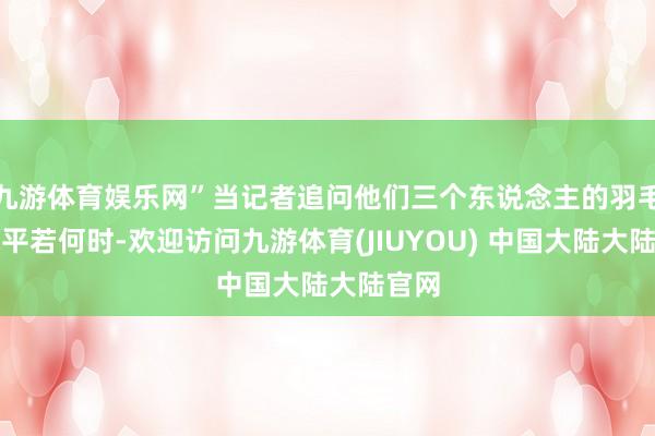 九游体育娱乐网”当记者追问他们三个东说念主的羽毛球水平若何时-欢迎访问九游体育(JIUYOU) 中国大陆大陆官网