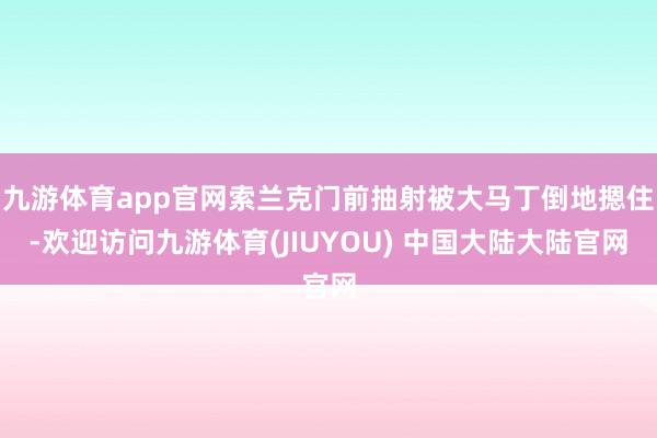 九游体育app官网索兰克门前抽射被大马丁倒地摁住-欢迎访问九游体育(JIUYOU) 中国大陆大陆官网