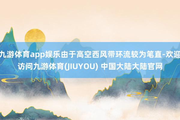 九游体育app娱乐由于高空西风带环流较为笔直-欢迎访问九游体育(JIUYOU) 中国大陆大陆官网