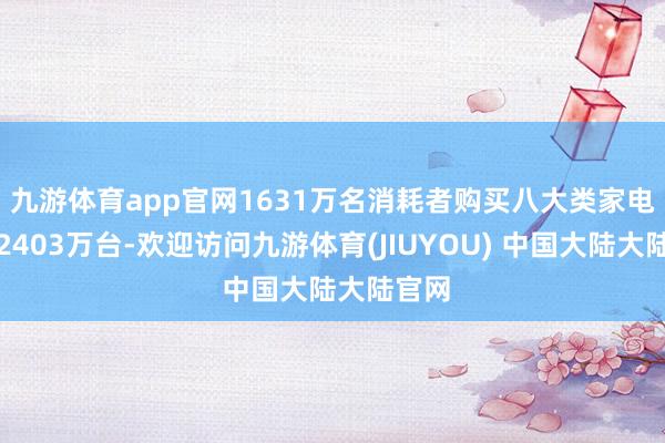 九游体育app官网1631万名消耗者购买八大类家电产物2403万台-欢迎访问九游体育(JIUYOU) 中国大陆大陆官网