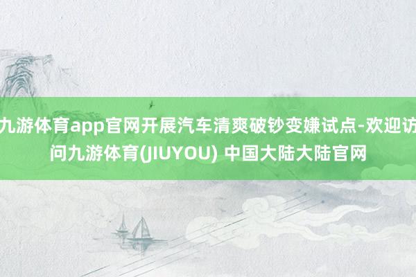 九游体育app官网开展汽车清爽破钞变嫌试点-欢迎访问九游体育(JIUYOU) 中国大陆大陆官网