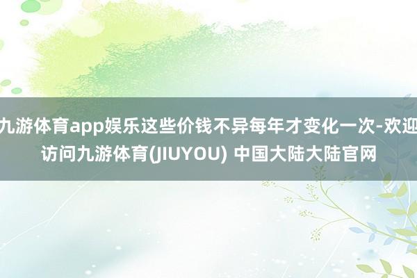 九游体育app娱乐这些价钱不异每年才变化一次-欢迎访问九游体育(JIUYOU) 中国大陆大陆官网