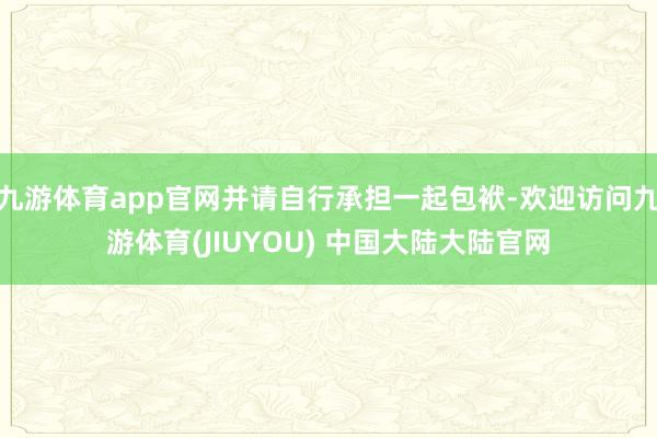 九游体育app官网并请自行承担一起包袱-欢迎访问九游体育(JIUYOU) 中国大陆大陆官网