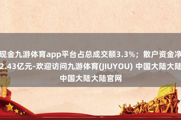 现金九游体育app平台占总成交额3.3%；散户资金净流入2.43亿元-欢迎访问九游体育(JIUYOU) 中国大陆大陆官网