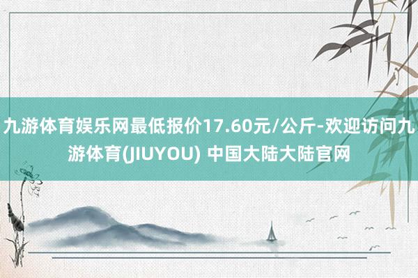 九游体育娱乐网最低报价17.60元/公斤-欢迎访问九游体育(JIUYOU) 中国大陆大陆官网