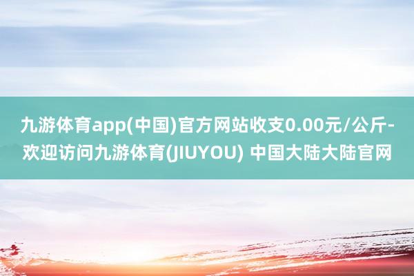 九游体育app(中国)官方网站收支0.00元/公斤-欢迎访问九游体育(JIUYOU) 中国大陆大陆官网