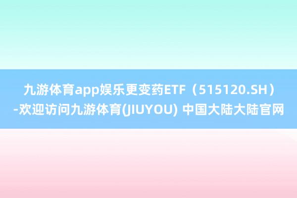 九游体育app娱乐　　更变药ETF（515120.SH）-欢迎访问九游体育(JIUYOU) 中国大陆大陆官网