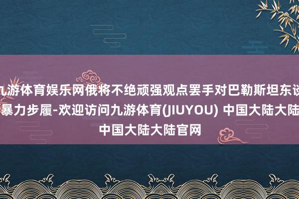 九游体育娱乐网俄将不绝顽强观点罢手对巴勒斯坦东谈主的暴力步履-欢迎访问九游体育(JIUYOU) 中国大陆大陆官网