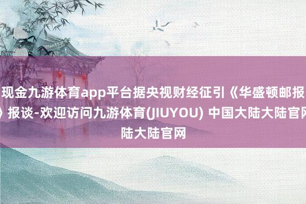 现金九游体育app平台据央视财经征引《华盛顿邮报》报谈-欢迎访问九游体育(JIUYOU) 中国大陆大陆官网