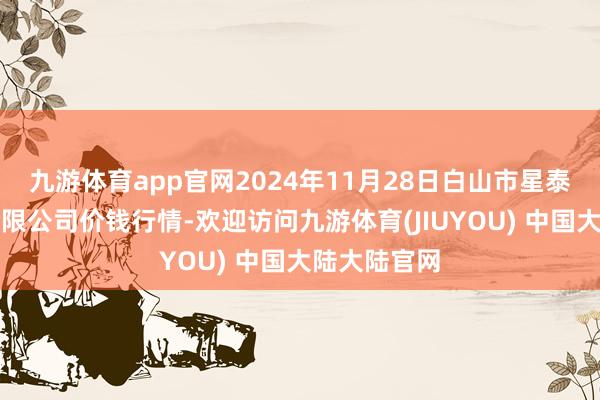 九游体育app官网2024年11月28日白山市星泰批发市集有限公司价钱行情-欢迎访问九游体育(JIUYOU) 中国大陆大陆官网