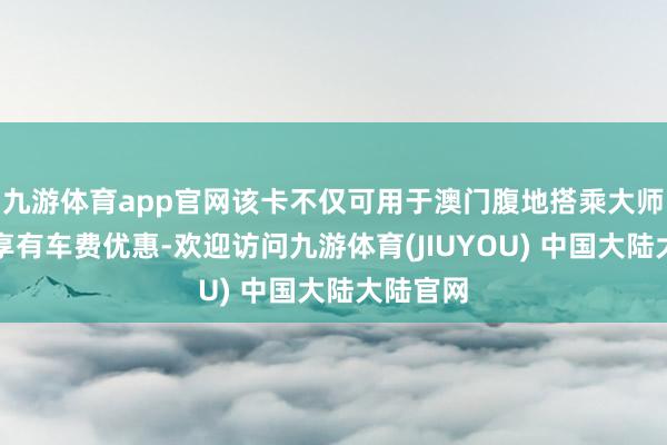 九游体育app官网该卡不仅可用于澳门腹地搭乘大师交通并享有车费优惠-欢迎访问九游体育(JIUYOU) 中国大陆大陆官网