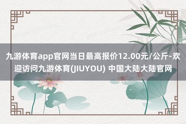 九游体育app官网当日最高报价12.00元/公斤-欢迎访问九游体育(JIUYOU) 中国大陆大陆官网