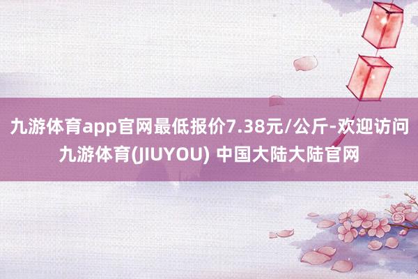 九游体育app官网最低报价7.38元/公斤-欢迎访问九游体育(JIUYOU) 中国大陆大陆官网