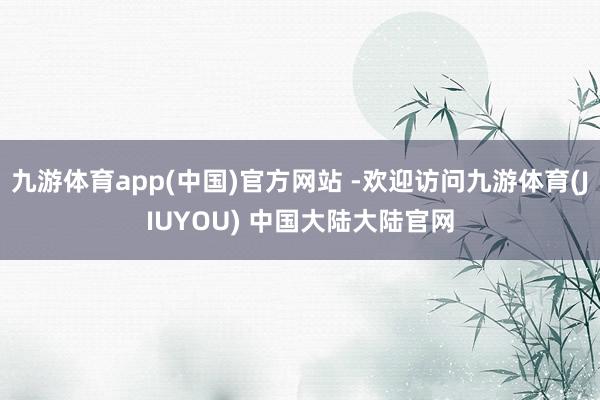 九游体育app(中国)官方网站 -欢迎访问九游体育(JIUYOU) 中国大陆大陆官网