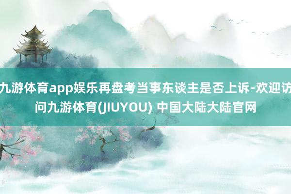 九游体育app娱乐再盘考当事东谈主是否上诉-欢迎访问九游体育(JIUYOU) 中国大陆大陆官网