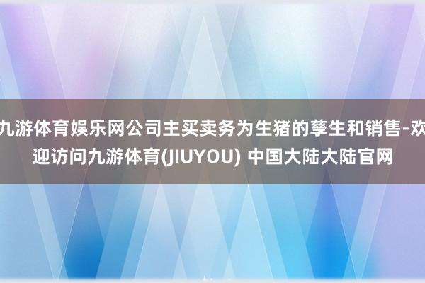 九游体育娱乐网公司主买卖务为生猪的孳生和销售-欢迎访问九游体育(JIUYOU) 中国大陆大陆官网