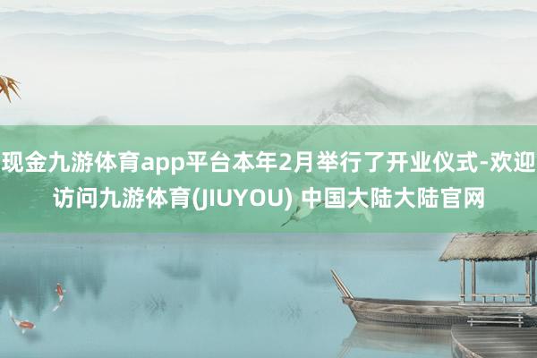 现金九游体育app平台本年2月举行了开业仪式-欢迎访问九游体育(JIUYOU) 中国大陆大陆官网