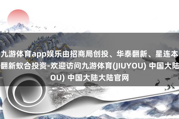 九游体育app娱乐由招商局创投、华泰翻新、星连本钱、国方翻新蚁合投资-欢迎访问九游体育(JIUYOU) 中国大陆大陆官网