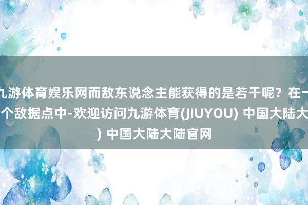 九游体育娱乐网而敌东说念主能获得的是若干呢？在一百八十个敌据点中-欢迎访问九游体育(JIUYOU) 中国大陆大陆官网