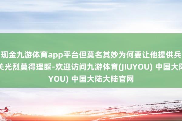 现金九游体育app平台但莫名其妙为何要让他提供兵器？因此关光烈莫得理睬-欢迎访问九游体育(JIUYOU) 中国大陆大陆官网