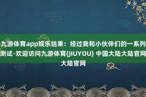 九游体育app娱乐结果：经过我和小伙伴们的一系列测试-欢迎访问九游体育(JIUYOU) 中国大陆大陆官网