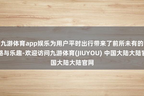 九游体育app娱乐为用户平时出行带来了前所未有的约略与乐趣-欢迎访问九游体育(JIUYOU) 中国大陆大陆官网