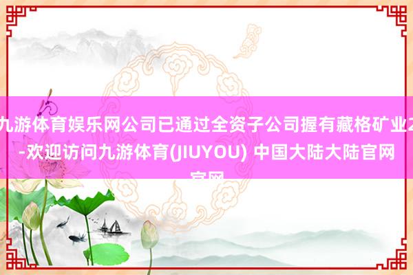 九游体育娱乐网公司已通过全资子公司握有藏格矿业2-欢迎访问九游体育(JIUYOU) 中国大陆大陆官网