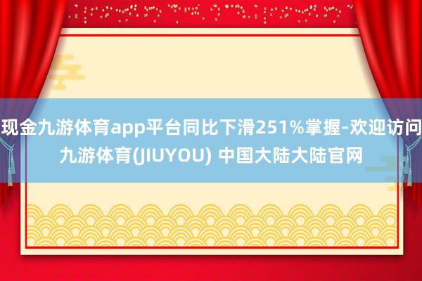 现金九游体育app平台同比下滑251%掌握-欢迎访问九游体育(JIUYOU) 中国大陆大陆官网