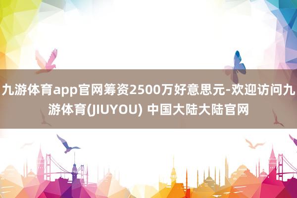 九游体育app官网筹资2500万好意思元-欢迎访问九游体育(JIUYOU) 中国大陆大陆官网