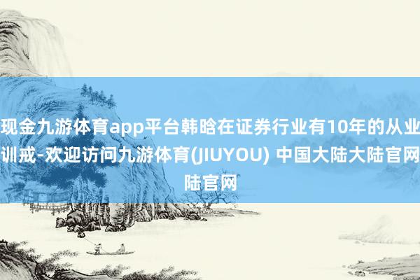 现金九游体育app平台韩晗在证券行业有10年的从业训戒-欢迎访问九游体育(JIUYOU) 中国大陆大陆官网