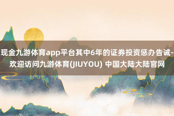 现金九游体育app平台其中6年的证券投资惩办告诫-欢迎访问九游体育(JIUYOU) 中国大陆大陆官网