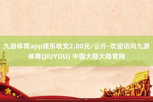 九游体育app娱乐收支2.00元/公斤-欢迎访问九游体育(JIUYOU) 中国大陆大陆官网