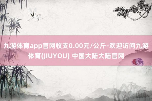 九游体育app官网收支0.00元/公斤-欢迎访问九游体育(JIUYOU) 中国大陆大陆官网