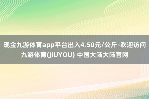 现金九游体育app平台出入4.50元/公斤-欢迎访问九游体育(JIUYOU) 中国大陆大陆官网