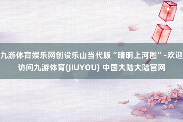 九游体育娱乐网创设乐山当代版“晴明上河图”-欢迎访问九游体育(JIUYOU) 中国大陆大陆官网