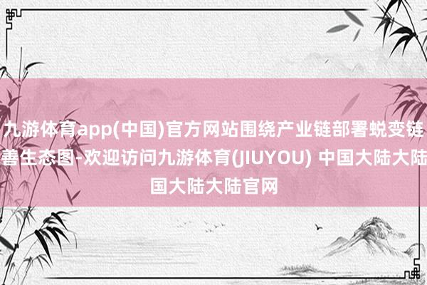 九游体育app(中国)官方网站围绕产业链部署蜕变链、完善生态图-欢迎访问九游体育(JIUYOU) 中国大陆大陆官网