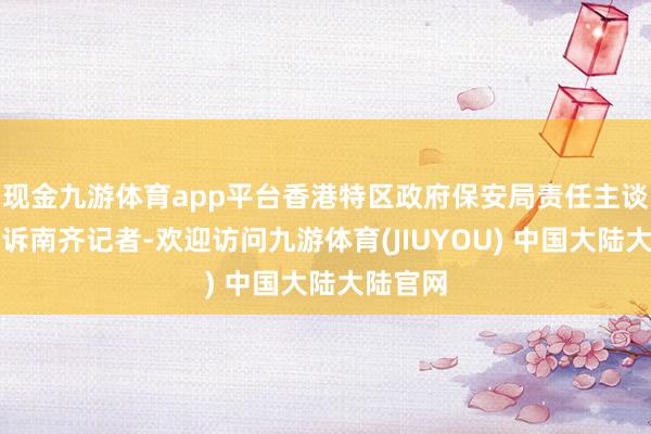 现金九游体育app平台香港特区政府保安局责任主谈主员告诉南齐记者-欢迎访问九游体育(JIUYOU) 中国大陆大陆官网