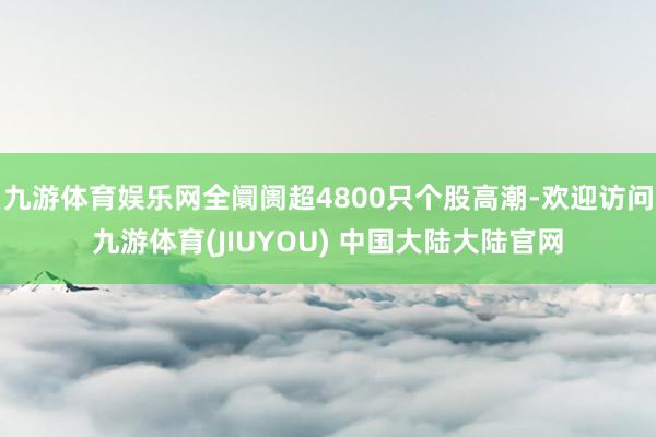 九游体育娱乐网全阛阓超4800只个股高潮-欢迎访问九游体育(JIUYOU) 中国大陆大陆官网