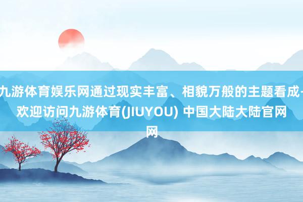 九游体育娱乐网通过现实丰富、相貌万般的主题看成-欢迎访问九游体育(JIUYOU) 中国大陆大陆官网