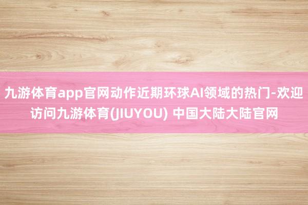 九游体育app官网动作近期环球AI领域的热门-欢迎访问九游体育(JIUYOU) 中国大陆大陆官网