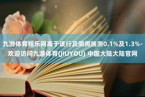 九游体育娱乐网高于该行及阛阓揣测0.1%及1.3%-欢迎访问九游体育(JIUYOU) 中国大陆大陆官网